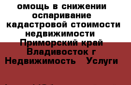 омощь в снижении (оспаривание) кадастровой стоимости недвижимости - Приморский край, Владивосток г. Недвижимость » Услуги   